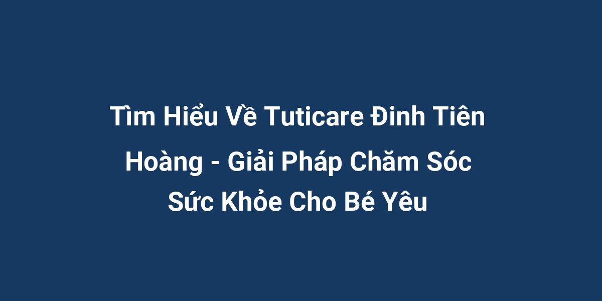 Tìm Hiểu Về Tuticare Đinh Tiên Hoàng - Giải Pháp Chăm Sóc Sức Khỏe Cho Bé Yêu