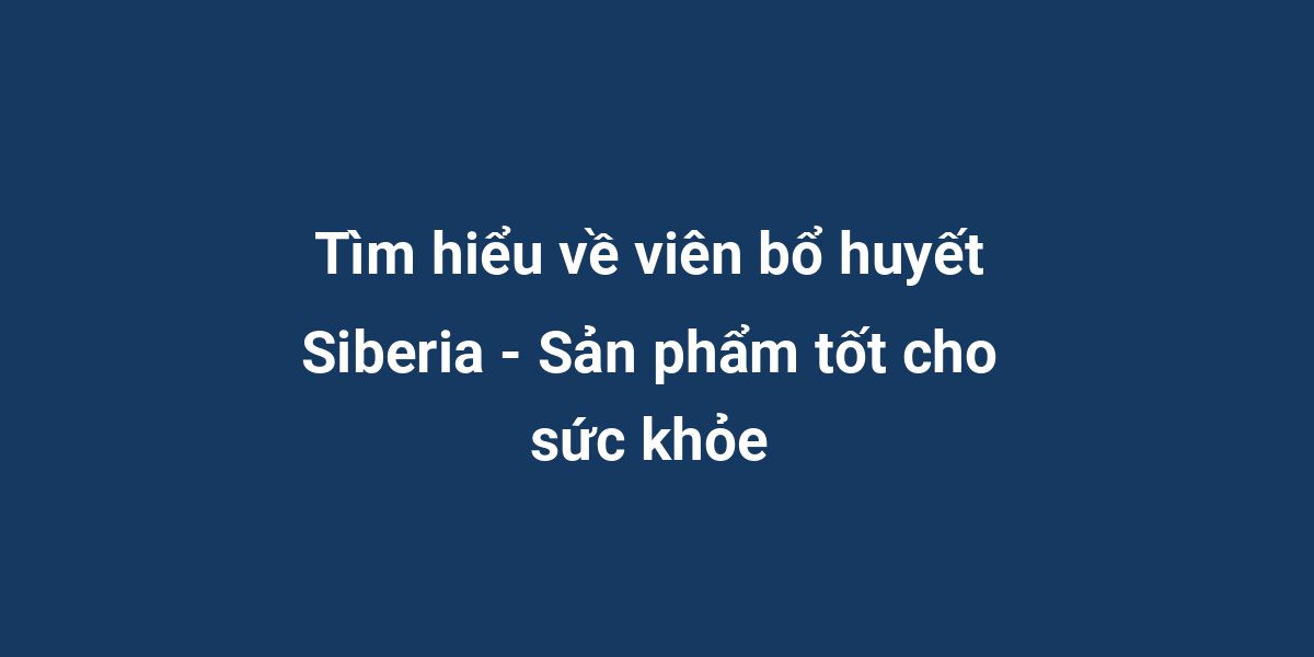 Tìm hiểu về viên bổ huyết Siberia - Sản phẩm tốt cho sức khỏe