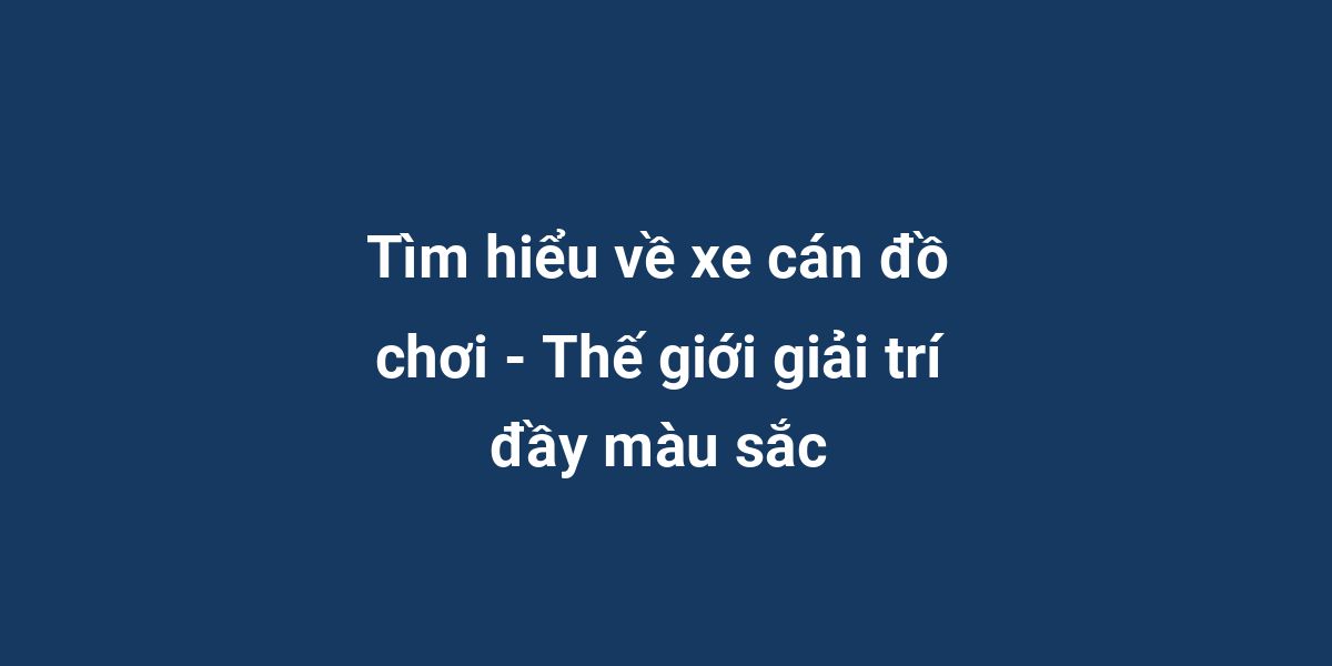 Tìm hiểu về xe cán đồ chơi - Thế giới giải trí đầy màu sắc