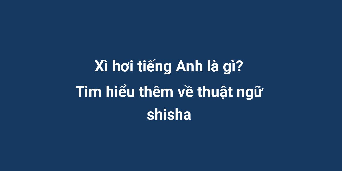 Xì hơi tiếng Anh là gì? Tìm hiểu thêm về thuật ngữ shisha